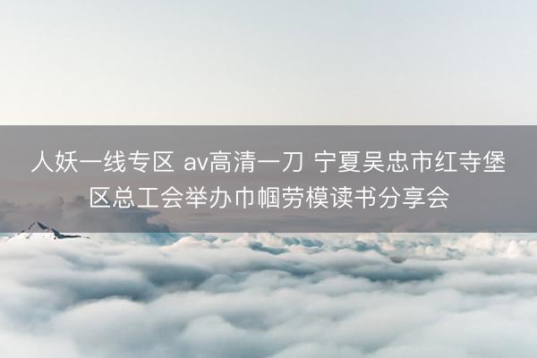 人妖一线专区 av高清一刀 宁夏吴忠市红寺堡区总工会举办巾帼劳模读书分享会