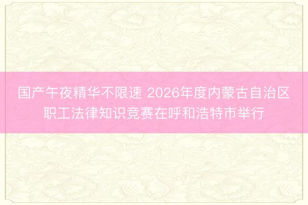国产午夜精华不限速 2026年度内蒙古自治区职工法律知识竞赛在呼和浩特市举行