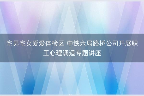 宅男宅女爱爱体检区 中铁六局路桥公司开展职工心理调适专题讲座