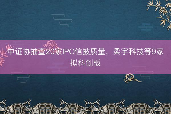 中证协抽查20家IPO信披质量，柔宇科技等9家拟科创板
