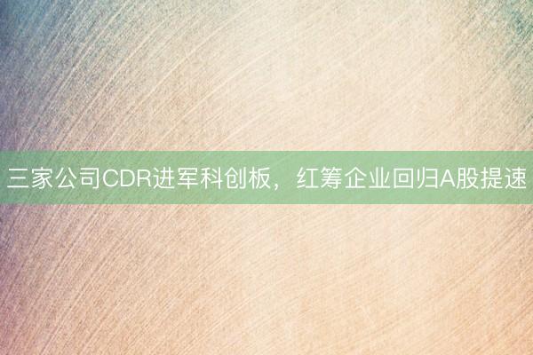 三家公司CDR进军科创板，红筹企业回归A股提速