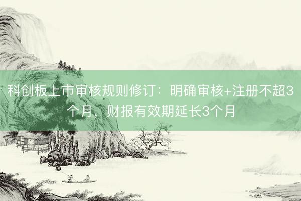 科创板上市审核规则修订：明确审核+注册不超3个月，财报有效期延长3个月