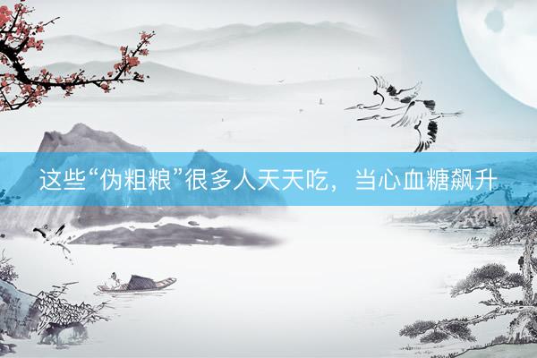 这些“伪粗粮”很多人天天吃，当心血糖飙升
