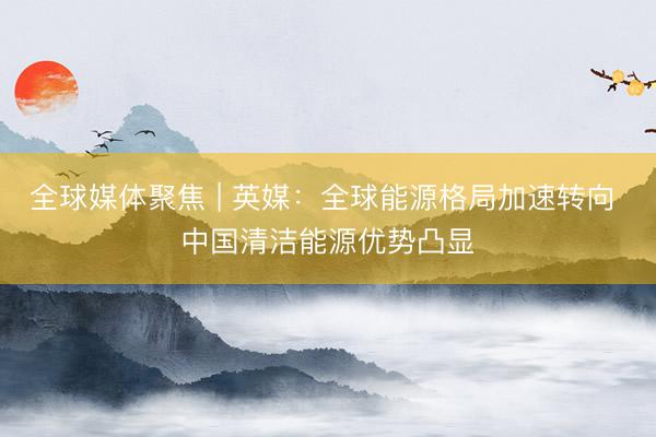 全球媒体聚焦 | 英媒：全球能源格局加速转向 中国清洁能源优势凸显