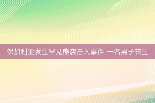 保加利亚发生罕见熊袭击人事件 一名男子丧生