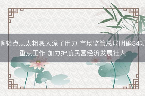 啊轻点灬太粗嗯太深了用力 市场监管总局明确34项重点工作 加力护航民营经济发展壮大
