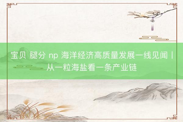 宝贝 腿分 np 海洋经济高质量发展一线见闻丨从一粒海盐看一条产业链