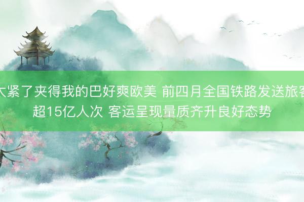 太紧了夹得我的巴好爽欧美 前四月全国铁路发送旅客超15亿人次 客运呈现量质齐升良好态势