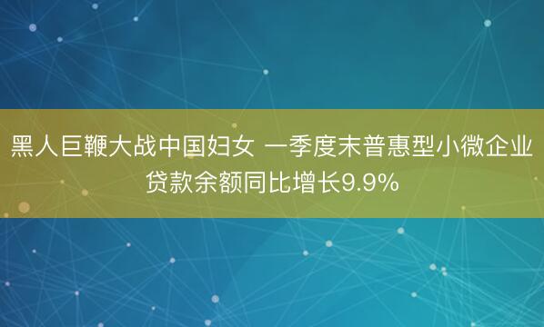 黑人巨鞭大战中国妇女 一季度末普惠型小微企业贷款余额同比增长9.9%