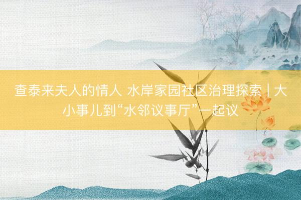 查泰来夫人的情人 水岸家园社区治理探索 | 大小事儿到“水邻议事厅”一起议