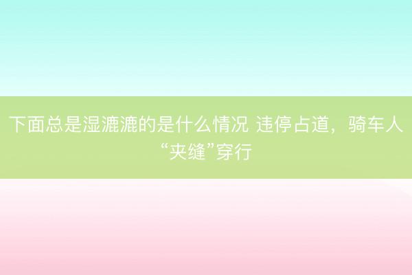 下面总是湿漉漉的是什么情况 违停占道，骑车人“夹缝”穿行