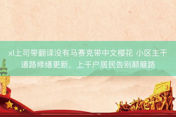 xl上司带翻译没有马赛克带中文樱花 小区主干道路修缮更新，上千户居民告别颠簸路