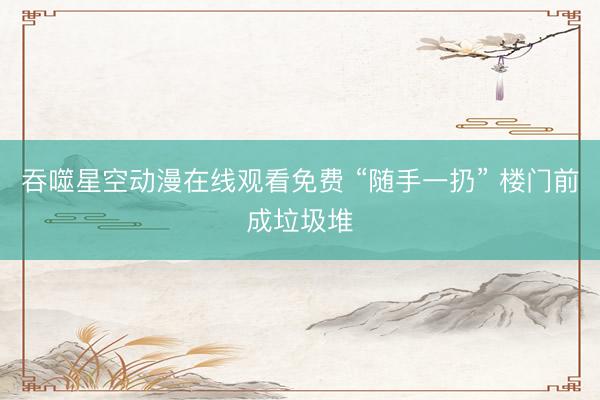 吞噬星空动漫在线观看免费 “随手一扔” 楼门前成垃圾堆