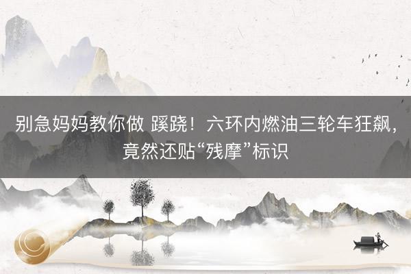 别急妈妈教你做 蹊跷！六环内燃油三轮车狂飙，竟然还贴“残摩”标识