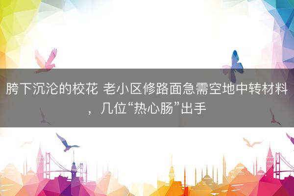 胯下沉沦的校花 老小区修路面急需空地中转材料，几位“热心肠”出手