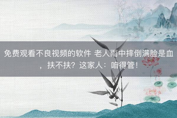 免费观看不良视频的软件 老人雨中摔倒满脸是血，扶不扶？这家人：咱得管！