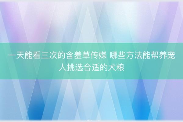 一天能看三次的含羞草传媒 哪些方法能帮养宠人挑选合适的犬粮