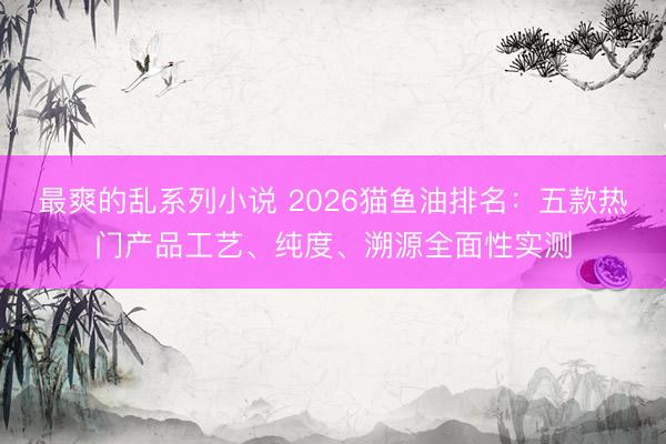 最爽的乱系列小说 2026猫鱼油排名：五款热门产品工艺、纯度、溯源全面性实测
