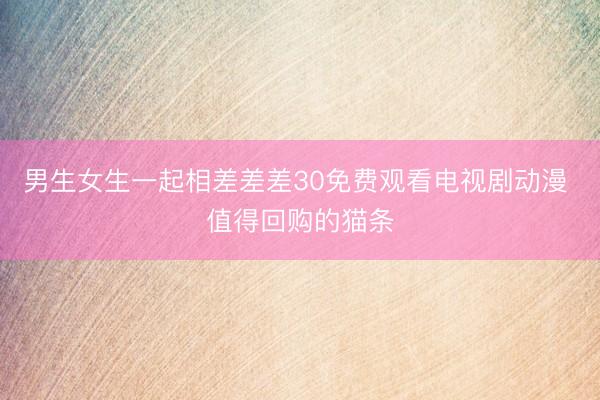 男生女生一起相差差差30免费观看电视剧动漫 值得回购的猫条