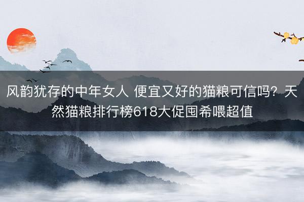 风韵犹存的中年女人 便宜又好的猫粮可信吗？天然猫粮排行榜618大促囤希喂超值