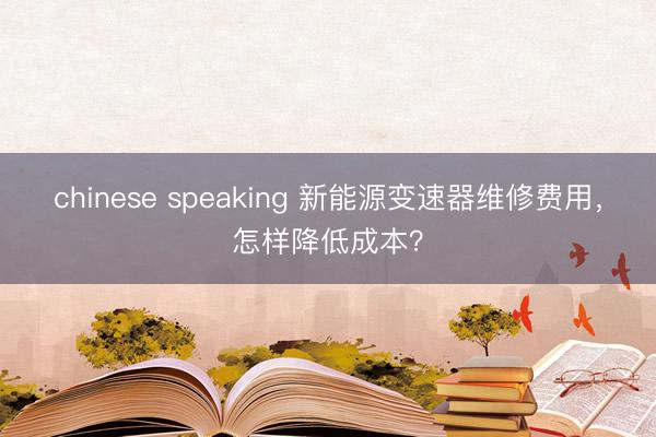 chinese speaking 新能源变速器维修费用，怎样降低成本？