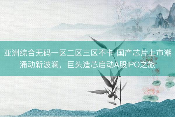 亚洲综合无码一区二区三区不卡 国产芯片上市潮涌动新波澜，巨头造芯启动A股IPO之旅