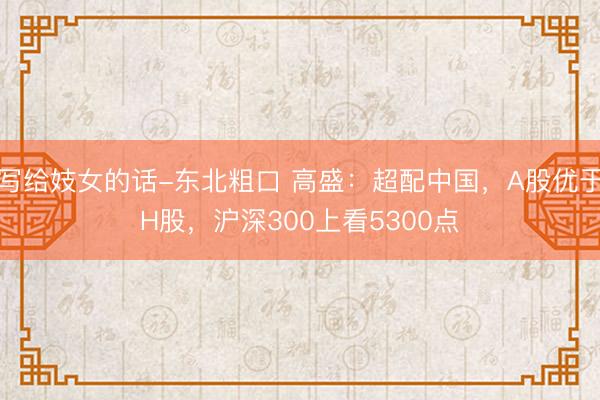 写给妓女的话-东北粗口 高盛：超配中国，A股优于H股，沪深300上看5300点