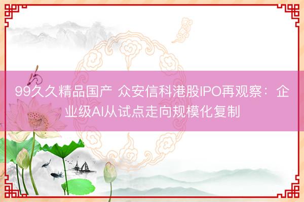 99久久精品国产 众安信科港股IPO再观察：企业级AI从试点走向规模化复制