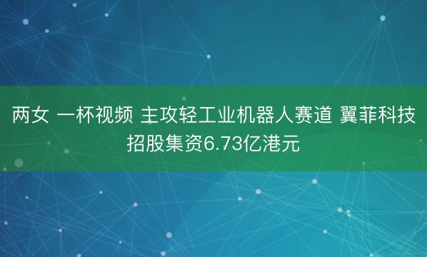 两女 一杯视频 主攻轻工业机器人赛道 翼菲科技招股集资6.73亿港元