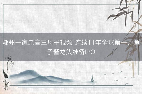 鄂州一家亲高三母子视频 连续11年全球第一，鱼子酱龙头准备IPO