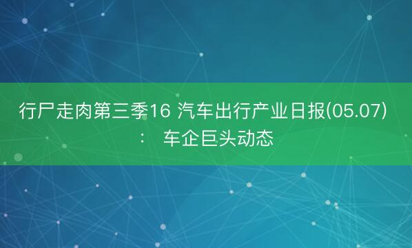 行尸走肉第三季16 汽车出行产业日报(05.07) ： 车企巨头动态