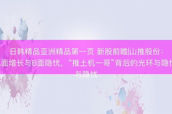 日韩精品亚洲精品第一页 新股前瞻|山推股份：A面增长与B面隐忧，“推土机一哥”背后的光环与隐忧