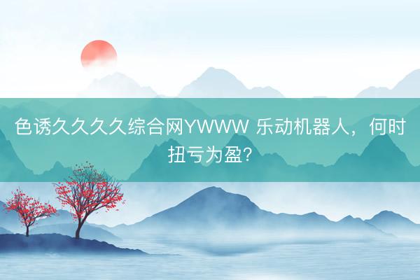 色诱久久久久综合网YWWW 乐动机器人，何时扭亏为盈？