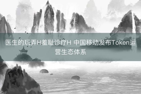 医生的玩弄H羞耻诊疗H 中国移动发布Token运营生态体系
