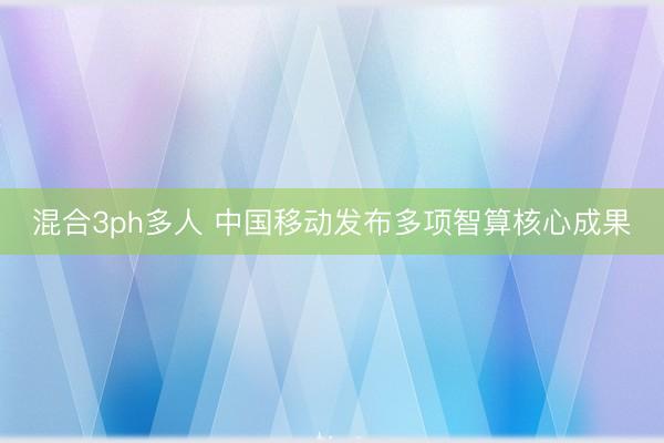 混合3ph多人 中国移动发布多项智算核心成果