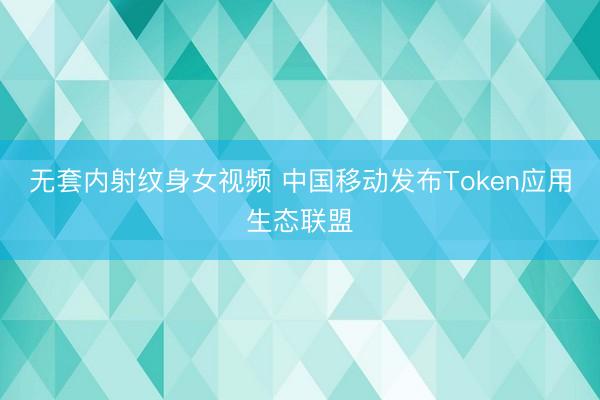无套内射纹身女视频 中国移动发布Token应用生态联盟