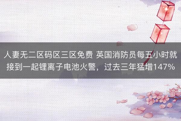 人妻无二区码区三区免费 英国消防员每五小时就接到一起锂离子电池火警，过去三年猛增147%
