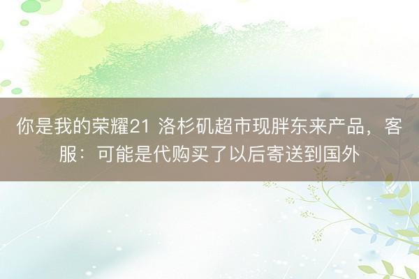 你是我的荣耀21 洛杉矶超市现胖东来产品,客服:可能是代购买了以后寄送到国外