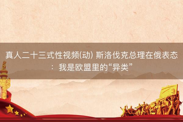 真人二十三式性视频(动) 斯洛伐克总理在俄表态：我是欧盟里的“异类”