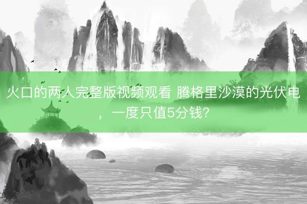 火口的两人完整版视频观看 腾格里沙漠的光伏电，一度只值5分钱？