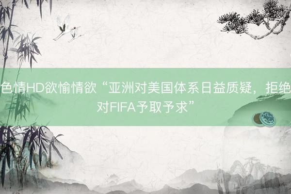 色情HD欲愉情欲 “亚洲对美国体系日益质疑，拒绝对FIFA予取予求”