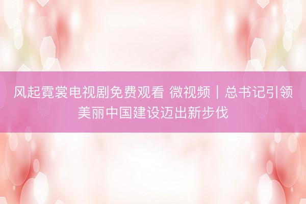 风起霓裳电视剧免费观看 微视频｜总书记引领美丽中国建设迈出新步伐