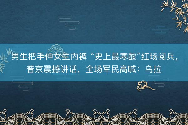 男生把手伸女生内裤 “史上最寒酸”红场阅兵，普京震撼讲话，全场军民高喊：乌拉