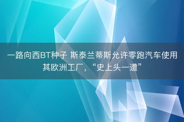 一路向西BT种子 斯泰兰蒂斯允许零跑汽车使用其欧洲工厂，“史上头一遭”