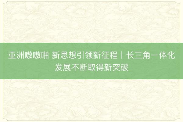 亚洲嗷嗷啪 新思想引领新征程丨长三角一体化发展不断取得新突破