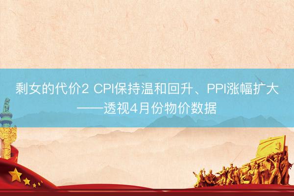 剩女的代价2 CPI保持温和回升、PPI涨幅扩大——透视4月份物价数据