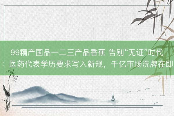99精产国品一二三产品香蕉 告别“无证”时代：医药代表学历要求写入新规，千亿市场洗牌在即