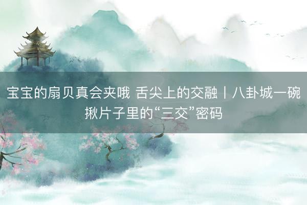 宝宝的扇贝真会夹哦 舌尖上的交融丨八卦城一碗揪片子里的“三交”密码