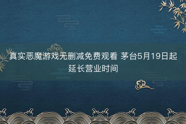 真实恶魔游戏无删减免费观看 茅台5月19日起延长营业时间