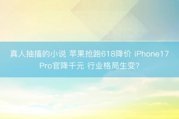 真人抽搐的小说 苹果抢跑618降价 iPhone17Pro官降千元 行业格局生变?